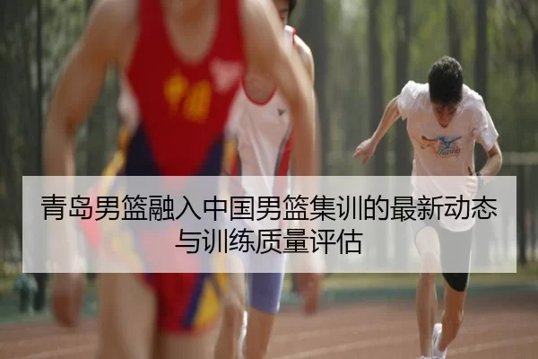 青岛男篮融入中国男篮集训的最新动态与训练质量评估