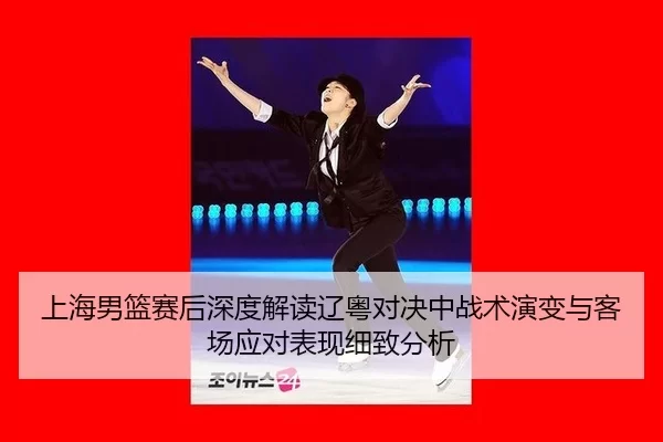 上海男篮赛后深度解读辽粤对决中战术演变与客场应对表现细致分析